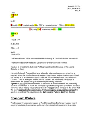 ALAN T DIXON
OCTOBER 2015
DECA
Thus
.20b=8.2
/.20
b=41
b*liquidity.25-b*product sector.05 = GDP + (-product sector * ROI) or 11.55 –3.35
------------------------------------------------------------------------------------------------------------
b*liquidity.25-b*product sector.05 or .20b
.20b=8.2
/.20
Thus b = 41
A +B =ROI
ROI-41= A
A=26
26+41=ROI
 
The Trans Atlantic Trade and Investment Partnership & The Trans Paciﬁc Partnership
 
The Harmonization of Trade and Governance of International Securities
 
Taxation of Investments that yield Proﬁts greater than the Principal of the original
Security or Asset
 
Hedged Options & Futures Contracts: where by a two parties or more enter into a
contract where the purchasing party agrees to purchase a sellers assets or securities if
it is trading at or above the contracts predicted price or rather future; hence Futures
Contract. Thus in a hedged options futures contract the purchasing party pays a
premium for the option, that guarantees the purchasing party the
right to or not to purchase the assets or securities if in the event that the performing
asset or security fails to reach the contracts expected trading value or rather if assets or
securities future trading value is lower than the hedged value, however in the event that
the asset reaches the forecasted value, the hedging party is required to purchase the
asset or security as the provisions in the Options and Futures Contract dictates
 
Economic Warfare
 
The European Investors in regards to The Chinese Stock Exchange invested heavily
opening hundreds of companies and in pure form boosting the economy to a major
 