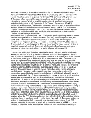 ALAN T DIXON
OCTOBER 2015
DECA
distributor level only to pull out to in effect cause a sell off of Chinese stock and a
devaluation of the Chinese Stock Market and in turn causing Chinese stocks and the
yaun to have less value in response the Chinese PRC party moved to prevent new
IPO’s, as an effect causing Chinese manufactured goods to cost less on the
international market. Which is why Chinese investors diversiﬁed their economic
portfolios via investing in US Treasuries, & EU Treasury Bonds, and US & EU
companies and in general Foreign stock exchanges with emphasis in general American
Midwest and American Northeast real-estate most notably New York & Utah as are
Chinese investors major investors in US & EU & Central Asian international ports and
harbors speciﬁcally in the EU, Iran, and India; all to compensate for the potential
Chinese stock exchange revaluation.
An example: Link 9--( para 4) and Link 7 --- Adjacent quote supporting claim--“Chinese
ﬁrms have bought stakes in Brazil's electrical grid; they are building steel mills, car
plants and a telecommunications infrastructure in that country. Chinese grain
companies are negotiating to buy huge tracts -- some larger than 600,000 acres -- of
Brazilian outback to plant soybeans. Chinese ﬁrms have the inside track on landing a
huge high-speed-rail contract. They want to help realize Brazil's gargantuan plans --
estimated at more than $250 billion -- to tap its offshore oil reserves.”(6)
 
The European and North American investors increased Mergers and Acquisitions to
reduce the number of publicly traded companies, thus in turn as supply and demand
laws dictate the lower the supply --the higher the demand; and in regards to the number
of companies, the supply is less than it would be without the M&A. Therefore stock
prices are higher because there is infused liquidity from the stimulus or quantative
easing, thus giving banks greater purchasing power, thus greater demand for the limited
number of stocks; hence why stocks are at all times highs, and because the investors
and corporations acted to consolidate business capital into a fewer set of hands via
Merging Corporations and in turn with moves that reduce costs via job cutting and
combining cash ﬂows into each corporations uniﬁed commercial structure, the
corporations were able to increase the capital value of all US stock. Also with a major
treasury bond sell off the US dollar treasury yield increased in value of which when the
federal reserve raises short term and long term interest rates will cause inﬂation
because the US deﬁcit is too great to make good on the treasury yields, thus the ROI is
inequitable, therefore to counter this asset to equity imbalance the duties on the capital
product & securities sector of the 11 Asian nations must correspond to the US equity
market via harmonizing trade relations or regulations rather and in pure form enabling a
free trade agreement where intermingling GNP of TPP nations can apply towards a
uniﬁed duties code that will in turn allow the US and TPP member nations to mutually
share duties and in turn as an effect reduce inﬂation via mixing goods and services and
underlying securities with the prime effect of sharing the taxable value of all goods in
services within the TPP domain; and in pure form affording to the eleven Asian nations
free trade rights to purchase & sell, or rather trade if you will, US Treasuries and goods
and services without tariffs & conversely enabling the US to purchase & sell TPP
member securities & treasuries of which will increase the value of all TPP goods and
services & Securities under a uniﬁed free trade code, thus balancing the Asian gdp
 
