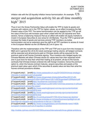 ALAN T DIXON
OCTOBER 2015
DECA
inﬂation rate with the US liquidity Inﬂation hence harmonization. An example: “US
merger and acquisition activity hit an all time monthly
high” 2015
 
Thus in turn the Gross Partnership Value will enable the TPP to trade its goods and
services with nations not in the TPP for higher values, as an effect increasing the Net
Present value of the TPP. The same harmonization can be applied to the TTIP as will
the value of the Euro will increase upon when united with the US industrial and Tech
sectors, hence a balancing measure that as an effect will enable US equity markets to
invest in European Securities & vice versa for US Markets. Thus the TTIP in general will
increase the trade of goods and services among TTIP members via duties
harmonization and as an extension give the right to all TPP members to access & invest
in the European Market via the US Market.(8) Link 9 (para 10)
 
Therefore with the implementation of the TPP and TTIP and in pure form the increase in
M&A and in general the US & EU stock exchange trading volume; all hedged contracts
will be executed and all premiums paid on Chinese stocks will be acquired for the
premium paid at all Futures Contracts signing. Thus investors who hedged equity into
Chinese Markets will attain Chinese stocks for values less than their expected worth
and in pure form for less than what their trading at at present, all due to the futures
contracts that Chinese brokers entered into with foreign investors; hence the premium
option to, when the futures contract matures, acquire securities and assets at the
premium paid value upon which if the securities & assets value are less than what the
futures contract provisions dictates.
 
[if !supportLists]1. [endif]http://www.eastasiaforum.org/2013/03/24/chinas-strategic-
interests-in-pakistans-port-at-gwadar/
[if !supportLists]2. [endif]http://www.clingendael.nl/sites/default/ﬁles/2014%20-
%20Chinese%20investment%20in%20Piraeus%20-%20Clingendael%20Report.pdf
[if !supportLists]3. [endif]https://euobserver.com/china/116537
[if !supportLists]4. [endif]http://epthinktank.eu/2013/05/13/chinas-presence-in-african-
ports-investment-across-the-ocean/
[if !supportLists]5. [endif]http://www.washingtonpost.com/wp-dyn/content/article/
2010/07/25/AR2010072502979.html
[if !supportLists]6. [endif]http://www.washingtonpost.com/wp-dyn/content/article/
2010/07/25/AR2010072502979.html
[if !supportLists]7. [endif]http://rt.com/business/271723-china-freeze-ipo-decline/
[if !supportLists]8. [endif]http://www.iomtoday.co.im/news/business/spotlight-on-all-
time-high-for-mergers-and-acquisitions-in-the-us-1-7301952
[if !supportLists]9. [endif]http://www.fundsglobalasia.com/worldwide-news/14828-
european-investors-pull-out-of-equities-in-october
http://mobile.nytimes.com/2015/07/26/business/international/chinas-global-ambitions-
 