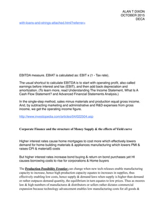 ALAN T DIXON
OCTOBER 2015
DECA
with-loans-and-strings-attached.html?referrer=
EBITDA measure. EBIAT is calculated as: EBIT x (1 - Tax rate).
The usual shortcut to calculate EBITDA is to start with operating proﬁt, also called
earnings before interest and tax (EBIT), and then add back depreciation and
amortization. (To learn more, read Understanding The Income Statement, What Is A
Cash Flow Statement? and Advanced Financial Statements Analysis.)
In the single-step method, sales minus materials and production equal gross income.
And, by subtracting marketing and administrative and R&D expenses from gross
income, we get the operating income ﬁgure.
http://www.investopedia.com/articles/04/022504.asp
Corporate Finance and the structure of Money Supply & the effects of Yield curve
Higher interest rates cause home mortgages to cost more which effectively lowers
demand for home building materials & appliances manufacturing which lowers PMI &
raises CPI & materialS costs
But higher interest rates increase bond buying & return on bond purchases yet HI
causes borrowing costs to rise for corporations & Home buyers
The Production Possibility Frontier can change when new tech releases enable manufacturing
capacity to increase, hence high production capacity equates to increases in supplies, thus
effectively enabling low costs, hence supply & demand laws when supply is higher than demand
or rather outpaces demand quantity, the equilibrium in turn equates to low prices. Thus as moores
law & high numbers of manufactures & distributors or sellers rather dictates commercial
expansion because technology advancement enables low manufacturing costs for all goods &
 