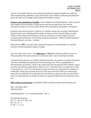 ALAN T DIXON
OCTOBER 2015
DECA
services, for example robotics in car manufacturing like the original assembly line enable for
faster manufacturing capabilities, hence reducing the costs of labor & enhancing the production
speed. Of which is an example of the Production Possibility Frontier.
Variance is the calculation of Volatility or the oscallations of trading frequency within a specific
time sequence like the number of trades per hour per day per quarter per year, thus the
calculation of trades over a time period; which can be calculated in line graphs or histograms.
Inventory rates must be lower for bonds to be valuable, because low inventory rated indicates
high fractional reserve holding and the number of returns on loans, thus the banks are credit
worthy on their bonds when businesses are low on inventory; in essence high sales & low
inventory equals profits thus revenue from people receiving loans = debtors transferring back to
the banks that gave out loans = creditors
Basis points or BPS is a system where one percent equals one one-hundredth of a scale that
measures a financial products margin of change.
Now as to Start: First to note: The Yield Curve on Interest is the rate at which an asset or a
financial product like monies increase in value, hence their value of yield upon maturity .
To determine the spot rate on a T-Bill or Dividend that due to be issued in six month a formula is
used, thus calculating the potential rate of the up coming issue. This is accomplished via
determining the forward rate, which is the current rate times one plus the Tbill or Bond’s current
rate times one half the current bond or Tbill rate {x(1+z1) & thus if the six month bond or Tbill
is reinvested {x(1+z1)(1+F) is the formula to assess the return on investment if the original six
month bill or bond was reinvested, however for the one year bond or tibill you would simply
square the six month bill, tho to determine the forward rate or spot rate on the one year bond or
note you would equal the six month rate times two squared divided by the six month rate minus
one.
ROI or Return on Investment is calculated as ROI= profit-investment cost/investment cost
RSI= 100-100/(1+RS*)
MACD & EMA
SEMIVARIANCE= 1/N * SUM (AVERAGE – Rt) ^2
Pivot Point Calculation:
R2 = P + (H-L)=P + (R1- S1)
R1= (P x 2) – L
P= (H + L + C) / 3
 