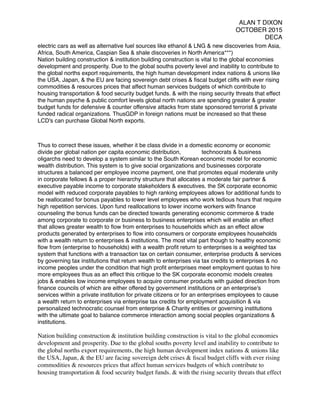 ALAN T DIXON
OCTOBER 2015
DECA
electric cars as well as alternative fuel sources like ethanol & LNG & new discoveries from Asia,
Africa, South America, Caspian Sea & shale discoveries in North America***)
Nation building construction & institution building construction is vital to the global economies
development and prosperity. Due to the global souths poverty level and inability to contribute to
the global norths export requirements, the high human development index nations & unions like
the USA, Japan, & the EU are facing sovereign debt crises & ﬁscal budget cliffs with ever rising
commodities & resources prices that affect human services budgets of which contribute to
housing transportation & food security budget funds. & with the rising security threats that effect
the human psyche & public comfort levels global north nations are spending greater & greater
budget funds for defensive & counter offensive attacks from state sponsored terrorist & private
funded radical organizations. ThusGDP in foreign nations must be increased so that these
LCD's can purchase Global North exports.
Thus to correct these issues, whether it be class divide in a domestic economy or economic
divide per global nation per capita economic distribution, technocrats & business
oligarchs need to develop a system similar to the South Korean economic model for economic
wealth distribution. This system is to give social organizations and businesses corporate
structures a balanced per employee income payment, one that promotes equal moderate unity
in corporate fellows & a proper hierarchy structure that allocates a moderate fair partner &
executive payable income to corporate stakeholders & executives. the SK corporate economic
model with reduced corporate payables to high ranking employees allows for additional funds to
be reallocated for bonus payables to lower level employees who work tedious hours that require
high repetition services. Upon fund reallocations to lower income workers with ﬁnance
counseling the bonus funds can be directed towards generating economic commerce & trade
among corporate to corporate or business to business enterprises which will enable an effect
that allows greater wealth to ﬂow from enterprises to households which as an effect allow
products generated by enterprises to ﬂow into consumers or corporate employees households
with a wealth return to enterprises & institutions. The most vital part though to healthy economic
ﬂow from (enterprise to households) with a wealth proﬁt return to enterprises is a weighted tax
system that functions with a transaction tax on certain consumer, enterprise products & services
by governing tax institutions that return wealth to enterprises via tax credits to enterprises & no
income peoples under the condition that high proﬁt enterprises meet employment quotas to hire
more employees thus as an effect this critique to the SK corporate economic models creates
jobs & enables low income employees to acquire consumer products with guided direction from
ﬁnance councils of which are either offered by government institutions or an enterprise's
services within a private institution for private citizens or for an enterprises employees to cause
a wealth return to enterprises via enterprise tax credits for employment acquisition & via
personalized technocratic counsel from enterprise & Charity entities or governing institutions
with the ultimate goal to balance commerce interaction among social peoples organizations &
institutions.
Nation building construction & institution building construction is vital to the global economies
development and prosperity. Due to the global souths poverty level and inability to contribute to
the global norths export requirements, the high human development index nations & unions like
the USA, Japan, & the EU are facing sovereign debt crises & ﬁscal budget cliffs with ever rising
commodities & resources prices that affect human services budgets of which contribute to
housing transportation & food security budget funds. & with the rising security threats that effect
 