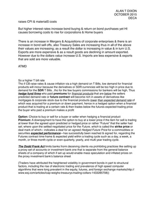 ALAN T DIXON
OCTOBER 2015
DECA
raises CPI & materialS costs
But higher interest rates increase bond buying & return on bond purchases yet HI
causes borrowing costs to rise for corporations & Home buyers
There is an increase in Mergers & Acquisitions of corporate enterprises & there is an
increase in bond sell offs, also Treasury Sales are increasing thus in all of the above
their values are increasing; as a result the dollar is increasing in value & in turn U.S.
Exports are more expensive & as a result goods are declining in amount exported.
However due to the dollars value increase U.S. Imports are less expensive & exports
that are sold are more valuable.
ATMD
So a higher T bill rate
Tho if CB raise rates & cause inﬂation via a high demand on T Bills, low demand for ﬁnancial
products will inccur because the derivatives or SDR currencies will be too high in price due to
demand for the SDR T Bills , tho for the few buyers commissions for bankers will be high, Thus
hedge fund ﬁrms who paid premiums for ﬁnancial products that are below the sellers
predicted demand rate or future contract will become rich in assets of derivatives like
mortgages & corporate stock due to the ﬁnancial products lower than expected demand rate of
which was acquired for a premium or down payment, hence in a hedged option when a ﬁnancial
product that is trading at a certain rate & then trades below the futures expected trading price
the buyer who paid a premium makes a proﬁt
Option: Choice to buy or sell for a buyer or seller when hedging a ﬁnancial product
Premium: A downpayment to have the option to buy at a lower price if the item for sell is trading
at lower than the agreed upon predicted or hedged price or rather “Future” that the seller had
set; where upon the settled negotiated price for the Future, which is called the strike price or
deal mark of which-- indicates a deal for an agreed Hedged Future Price for a commodities or
securities expected performance—has successfully been reached & signed for, regarding the
Futures contract time frame & expected yield within a trading cycle such as a day, a week, a
month, or three month cycle or even quarterly, yearly, and multi year trading cycle.
The Dodd Frank Act limits banks frorm deceiving clients via prohibiting practices like setting up
a proxy set of accounts or investment bank one that is separate from the general balance
sheets of a company of which if set up would enable mass speculation and inﬂated prices on
the proxy investment bank’s balance sheet
{Traders have attributed the heightened volatility in government bonds in part to structural
factors, including the rise of electronic trading and prevalence of high speed computer
algorithms that were long prevalent in the equity, futures, and foreign exchange markets(http://
www.wsj.com/articles/icap-weighs-treasurys-trading-collars-1433285708)}
 