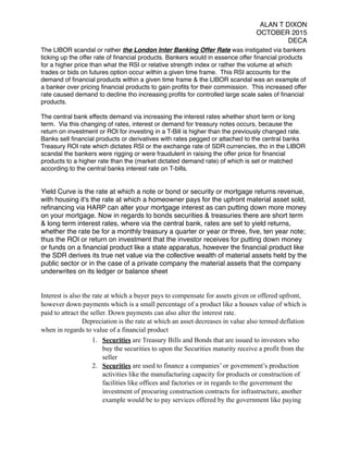 ALAN T DIXON
OCTOBER 2015
DECA
The LIBOR scandal or rather the London Inter Banking Offer Rate was instigated via bankers
ticking up the offer rate of ﬁnancial products. Bankers would in essence offer ﬁnancial products
for a higher price than what the RSI or relative strength index or rather the volume at which
trades or bids on futures option occur within a given time frame. This RSI accounts for the
demand of ﬁnancial products within a given time frame & the LIBOR scandal was an example of
a banker over pricing ﬁnancial products to gain proﬁts for their commission. This increased offer
rate caused demand to decline tho increasing proﬁts for controlled large scale sales of ﬁnancial
products.
The central bank effects demand via increasing the interest rates whether short term or long
term. Via this changing of rates, interest or demand for treasury notes occurs, because the
return on investment or ROI for investing in a T-Bill is higher than the previously changed rate.
Banks sell ﬁnancial products or derivatives with rates pegged or attached to the central banks
Treasury ROI rate which dictates RSI or the exchange rate of SDR currencies, tho in the LIBOR
scandal the bankers were rigging or were fraudulent in raising the offer price for ﬁnancial
products to a higher rate than the (market dictated demand rate) of which is set or matched
according to the central banks interest rate on T-bills.
Yield Curve is the rate at which a note or bond or security or mortgage returns revenue,
with housing it's the rate at which a homeowner pays for the upfront material asset sold,
reﬁnancing via HARP can alter your mortgage interest as can putting down more money
on your mortgage. Now in regards to bonds securities & treasuries there are short term
& long term interest rates, where via the central bank, rates are set to yield returns,
whether the rate be for a monthly treasury a quarter or year or three, ﬁve, ten year note;
thus the ROI or return on investment that the investor receives for putting down money
or funds on a ﬁnancial product like a state apparatus, however the ﬁnancial product like
the SDR derives its true net value via the collective wealth of material assets held by the
public sector or in the case of a private company the material assets that the company
underwrites on its ledger or balance sheet
Interest is also the rate at which a buyer pays to compensate for assets given or offered upfront,
however down payments which is a small percentage of a product like a houses value of which is
paid to attract the seller. Down payments can also alter the interest rate.
Depreciation is the rate at which an asset decreases in value also termed deflation
when in regards to value of a financial product
1. Securities are Treasury Bills and Bonds that are issued to investors who
buy the securities to upon the Securities maturity receive a profit from the
seller
2. Securities are used to finance a companies’ or government’s production
activities like the manufacturing capacity for products or construction of
facilities like offices and factories or in regards to the government the
investment of procuring construction contracts for infrastructure, another
example would be to pay services offered by the government like paying
 