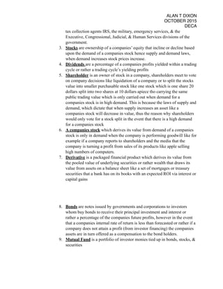 ALAN T DIXON
OCTOBER 2015
DECA
tax collection agents IRS, the military, emergency services, & the
Executive, Congressional, Judicial, & Human Services divisions of the
government.
3. Stocks are ownership of a companies’ equity that incline or decline based
upon the demand of a companies stock hence supply and demand laws,
when demand increases stock prices increase.
4. Dividends are a percentage of a companies profits yielded within a trading
cycle or rather a trading cycle’s yielding profits
5. Shareholder is an owner of stock in a company, shareholders meet to vote
on company decisions like liquidation of a company or to split the stocks
value into smaller purchasable stock like one stock which is one share 20
dollars split into two shares at 10 dollars apiece tho carrying the same
public trading value which is only carried out when demand for a
companies stock is in high demand. This is because the laws of supply and
demand, which dictate that when supply increases an asset like a
companies stock will decrease in value, thus the reason why shareholders
would only vote for a stock split in the event that there is a high demand
for a companies stock
6. A companies stock which derives its value from demand of a companies
stock is only in demand when the company is performing goodwill like for
example if a company reports to shareholders and the media that the
company is turning a profit from sales of its products like apple selling
high numbers of computers.
7. Derivative is a packaged financial product which derives its value from
the pooled value of underlying securities or rather wealth that draws its
value from assets on a balance sheet like a set of mortgages or treasury
securities that a bank has on its books with an expected ROI via interest or
capital gains
8. Bonds are notes issued by governments and corporations to investors
whom buy bonds to receive their principal investment and interest or
rather a percentage of the companies future profits, however in the event
that a companies internal rate of return is less than forecasted or rather if a
company does not attain a profit (from investor financing) the companies
assets are in turn offered as a compensation to the bond holders.
9. Mutual Fund is a portfolio of investor monies tied up in bonds, stocks, &
securities
 
