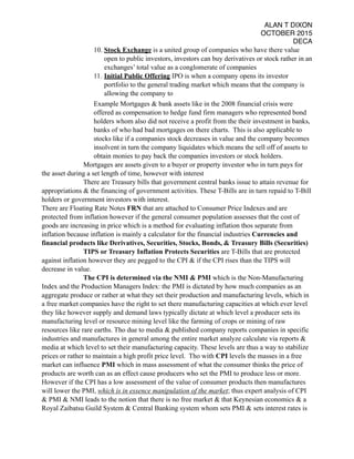 ALAN T DIXON
OCTOBER 2015
DECA
10. Stock Exchange is a united group of companies who have there value
open to public investors, investors can buy derivatives or stock rather in an
exchanges’ total value as a conglomerate of companies
11. Initial Public Offering IPO is when a company opens its investor
portfolio to the general trading market which means that the company is
allowing the company to
Example Mortgages & bank assets like in the 2008 financial crisis were
offered as compensation to hedge fund firm managers who represented bond
holders whom also did not receive a profit from the their investment in banks,
banks of who had bad mortgages on there charts. This is also applicable to
stocks like if a companies stock decreases in value and the company becomes
insolvent in turn the company liquidates which means the sell off of assets to
obtain monies to pay back the companies investors or stock holders.
Mortgages are assets given to a buyer or property investor who in turn pays for
the asset during a set length of time, however with interest
There are Treasury bills that government central banks issue to attain revenue for
appropriations & the financing of government activities. These T-Bills are in turn repaid to T-Bill
holders or government investors with interest.
There are Floating Rate Notes FRN that are attached to Consumer Price Indexes and are
protected from inflation however if the general consumer population assesses that the cost of
goods are increasing in price which is a method for evaluating inflation thos separate from
inflation because inflation is mainly a calculator for the financial industries Currencies and
financial products like Derivatives, Securities, Stocks, Bonds, & Treasury Bills (Securities)
TIPS or Treasury Inflation Protects Securities are T-Bills that are protected
against inflation however they are pegged to the CPI & if the CPI rises than the TIPS will
decrease in value.
The CPI is determined via the NMI & PMI which is the Non-Manufacturing
Index and the Production Managers Index: the PMI is dictated by how much companies as an
aggregate produce or rather at what they set their production and manufacturing levels, which in
a free market companies have the right to set there manufacturing capacities at which ever level
they like however supply and demand laws typically dictate at which level a producer sets its
manufacturing level or resource mining level like the farming of crops or mining of raw
resources like rare earths. Tho due to media & published company reports companies in specific
industries and manufactures in general among the entire market analyze calculate via reports &
media at which level to set their manufacturing capacity. These levels are thus a way to stabilize
prices or rather to maintain a high profit price level. Tho with CPI levels the masses in a free
market can influence PMI which in mass assessment of what the consumer thinks the price of
products are worth can as an effect cause producers who set the PMI to produce less or more.
However if the CPI has a low assessment of the value of consumer products then manufactures
will lower the PMI, which is in essence manipulation of the market; thus expert analysis of CPI
& PMI & NMI leads to the notion that there is no free market & that Keynesian economics & a
Royal Zaibatsu Guild System & Central Banking system whom sets PMI & sets interest rates is
 