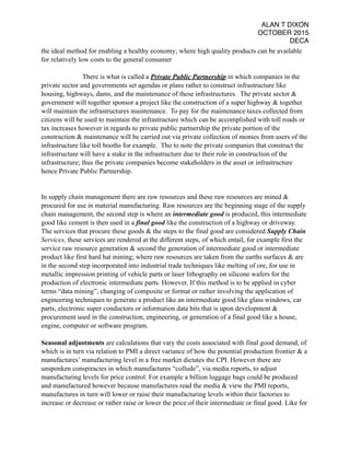 ALAN T DIXON
OCTOBER 2015
DECA
the ideal method for enabling a healthy economy; where high quality products can be available
for relatively low costs to the general consumer
There is what is called a Private Public Partnership in which companies in the
private sector and governments set agendas or plans rather to construct infrastructure like
housing, highways, dams, and the maintenance of these infrastructures. The private sector &
government will together sponsor a project like the construction of a super highway & together
will maintain the infrastructures maintenance. To pay for the maintenance taxes collected from
citizens will be used to maintain the infrastructure which can be accomplished with toll roads or
tax increases however in regards to private public partnership the private portion of the
construction & maintenance will be carried out via private collection of monies from users of the
infrastructure like toll booths for example. Tho to note the private companies that construct the
infrastructure will have a stake in the infrastructure due to their role in construction of the
infrastructure; thus the private companies become stakeholders in the asset or infrastructure
hence Private Public Partnership.
In supply chain management there are raw resources and these raw resources are mined &
procured for use in material manufacturing. Raw resources are the beginning stage of the supply
chain management, the second step is where an intermediate good is produced, this intermediate
good like cement is then used in a final good like the construction of a highway or driveway.
The services that procure these goods & the steps to the final good are considered Supply Chain
Services, these services are rendered at the different steps, of which entail, for example first the
service raw resource generation & second the generation of intermediate good or intermediate
product like first hard hat mining; where raw resources are taken from the earths surfaces & are
in the second step incorporated into industrial trade techniques like melting of ore, for use in
metallic impression printing of vehicle parts or laser lithography on silicone wafers for the
production of electronic intermediate parts. However, If this method is to be applied in cyber
terms “data mining”, changing of composite or format or rather involving the application of
engineering techniques to generate a product like an intermediate good like glass windows, car
parts, electronic super conductors or information data bits that is upon development &
procurement used in the construction, engineering, or generation of a final good like a house,
engine, computer or software program.
Seasonal adjustments are calculations that vary the costs associated with final good demand, of
which is in turn via relation to PMI a direct variance of how the potential production frontier & a
manufactures’ manufacturing level in a free market dictates the CPI. However there are
unsponken conspiracies in which manufactures “collude”, via media reports, to adjust
manufacturing levels for price control. For example a billion luggage bags could be produced
and manufactured however because manufactures read the media & view the PMI reports,
manufactures in turn will lower or raise their manufacturing levels within their factories to
increase or decrease or rather raise or lower the price of their intermediate or final good. Like for
 