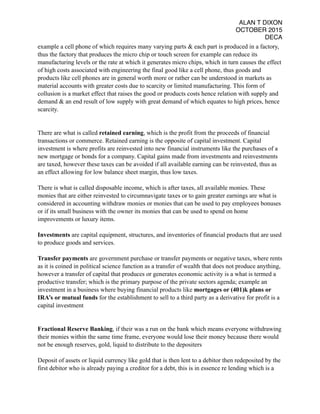 ALAN T DIXON
OCTOBER 2015
DECA
example a cell phone of which requires many varying parts & each part is produced in a factory,
thus the factory that produces the micro chip or touch screen for example can reduce its
manufacturing levels or the rate at which it generates micro chips, which in turn causes the effect
of high costs associated with engineering the final good like a cell phone, thus goods and
products like cell phones are in general worth more or rather can be understood in markets as
material accounts with greater costs due to scarcity or limited manufacturing. This form of
collusion is a market effect that raises the good or products costs hence relation with supply and
demand & an end result of low supply with great demand of which equates to high prices, hence
scarcity.
There are what is called retained earning, which is the profit from the proceeds of financial
transactions or commerce. Retained earning is the opposite of capital investment. Capital
investment is where profits are reinvested into new financial instruments like the purchases of a
new mortgage or bonds for a company. Capital gains made from investments and reinvestments
are taxed, however these taxes can be avoided if all available earning can be reinvested, thus as
an effect allowing for low balance sheet margin, thus low taxes.
There is what is called disposable income, which is after taxes, all available monies. These
monies that are either reinvested to circumnavigate taxes or to gain greater earnings are what is
considered in accounting withdraw monies or monies that can be used to pay employees bonuses
or if its small business with the owner its monies that can be used to spend on home
improvements or luxury items.
Investments are capital equipment, structures, and inventories of financial products that are used
to produce goods and services.
Transfer payments are government purchase or transfer payments or negative taxes, where rents
as it is coined in political science function as a transfer of wealth that does not produce anything,
however a transfer of capital that produces or generates economic activity is a what is termed a
productive transfer; which is the primary purpose of the private sectors agenda; example an
investment in a business where buying financial products like mortgages or (401)k plans or
IRA’s or mutual funds for the establishment to sell to a third party as a derivative for profit is a
capital investment
Fractional Reserve Banking, if their was a run on the bank which means everyone withdrawing
their monies within the same time frame, everyone would lose their money because there would
not be enough reserves, gold, liquid to distribute to the depositers
Deposit of assets or liquid currency like gold that is then lent to a debitor then redeposited by the
first debitor who is already paying a creditor for a debt, this is in essence re lending which is a
 