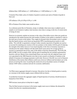 ALAN T DIXON
OCTOBER 2015
DECA
Inflation Rate: GDP deflator yr 2 –GDP deflator yr 1/ GDP deflator yr 1 x 100
Consumer Price Index: price of a basket of goods in current year/ price of basket of goods in
base year
CPI inflation: CPI yr2-CPIyr1/CPI yr 1 x100
PPI or Producer Price Index same model as above
As a reference point like in Chemistry, etropy or enthalpy when more mass is added to given
sample or environment or sphere, heat increases since mass is energy in the law of conservation
of energy & mass
However in economic markets an increase in the value of the dollar occurs when new goods are
introduced to the market because the total number of dollars in the market is matched in value to
the total sum of assets in the market, Thus supply & demand where the product sector is greater
than the liquid currency sector hence giving greater PPP or purchasing power parity to each
dollar, Tho with QE or quantitative easing or rather stimulus injections of liquidity are used as
an account for matching new monies to the new products in the market with the goal of reducing
the strength of the dollar, however if too much liquidity in the form of monetary injections is
introduced to the market inflation will take hold which causes prices for average goods to
increase at exponential rates & the value of the dollar to decrease dramatiacally. The ECB, FR,
BOJ, & PBC are all in rounds of QE with the goal of matching the new products generated by
factories with new Monies from central banks hence one reason why the subprime loans were
over speculated in the 2008 financial crisis that in turn caused a revaluation of markets in the
default of insurance & mortgage payments world wide. However if the QE was overt in financial
distribution of the monies then inflation could occur, however lobbyist and lawmakers are in the
process of solving this issue via pooling the monies & service & product sectors of multiple
nations’ GNP within a common network for economic stabilization.
So What causes aggregate demand to increase: thus prices rise due to limited goods or scarcity
or a increase in the monies supply causes inflation both are factors
As production increases the aggregate supply of liquid injection of currency should increase to
keep prices from falling
PMI increase causes prices to drop due to supply
Thus for Real out put an increase in the money supply must occur to balance the demand for
monies from the new manufactured products
 