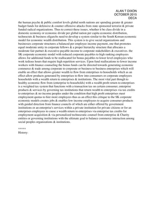 ALAN T DIXON
OCTOBER 2015
DECA
the human psyche & public comfort levels global north nations are spending greater & greater
budget funds for defensive & counter offensive attacks from state sponsored terrorist & private
funded radical organizations. Thus to correct these issues, whether it be class divide in a
domestic economy or economic divide per global nation per capita economic distribution,
technocrats & business oligarchs need to develop a system similar to the South Korean economic
model for economic wealth distribution. This system is to give social organizations and
businesses corporate structures a balanced per employee income payment, one that promotes
equal moderate unity in corporate fellows & a proper hierarchy structure that allocates a
moderate fair partner & executive payable income to corporate stakeholders & executives. the
SK corporate economic model with reduced corporate payables to high ranking employees
allows for additional funds to be reallocated for bonus payables to lower level employees who
work tedious hours that require high repetition services. Upon fund reallocations to lower income
workers with ﬁnance counseling the bonus funds can be directed towards generating economic
commerce & trade among corporate to corporate or business to business enterprises which will
enable an effect that allows greater wealth to ﬂow from enterprises to households which as an
effect allow products generated by enterprises to ﬂow into consumers or corporate employees
households with a wealth return to enterprises & institutions. The most vital part though to
healthy economic ﬂow from (enterprise to households) with a wealth proﬁt return to enterprises
is a weighted tax system that functions with a transaction tax on certain consumer, enterprise
products & services by governing tax institutions that return wealth to enterprises via tax credits
to enterprises & no income peoples under the condition that high proﬁt enterprises meet
employment quotas to hire more employees thus as an effect this critique to the SK corporate
economic models creates jobs & enables low income employees to acquire consumer products
with guided direction from ﬁnance councils of which are either offered by government
institutions or an enterprise's services within a private institution for private citizens or for an
enterprises employees to cause a wealth return to enterprises via enterprise tax credits for
employment acquisition & via personalized technocratic counsel from enterprise & Charity
entities or governing institutions with the ultimate goal to balance commerce interaction among
social peoples organizations & institutions.
*****
History:
 