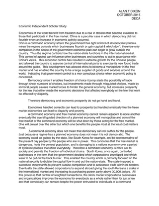 ALAN T DIXON
OCTOBER 2015
DECA
Economic Independent Scholar Study
Economies of the world beneﬁt from freedom due to a rise in choices that become available to
those that participate in the free market. China is a peculiar case in which democracy did not
ﬂourish when an increase in economic activity occurred.
Chin is a command economy where the government has tight control of all economic policies.
mean the regime controls which businesses ﬂourish or gain capital & which don't, therefore only
companies in the scope of the government economic plan can begin to grow outside the
country. Thus the regime controls how the nation-state functions in the international market.
This control of appeal can inﬂuence other businesses and countries to act in accordance with
China's views. This economic control has resulted in extreme growth for the Chinese people
and allowed the country to assume control of international ports to exercise its new found trade
around the globe. This development has allowed china to become a monopolizer in the free
market and has enabled the country to be a large supplier of goods and services around the
world. Indicating that government control is a mor conscious choice when economic policy is
concerned.
Democracy since it enables freedom of choice it jump starts the possibility of trade
through sheer numbers of choices, but investments made through misguided choices, made by
immoral people causes market forces to hinder the general economy, but increases prosperity
for the few that either made the economic decisions that affected everybody or the few that wont
be effected by disparity.
Therefore democracy and economic prosperity do not go hand and hand.
Economies handled correctly can lead to prosperity but handled erratically like the freee
market economies can lead to disparity and poverty.
A command economy and free market economy cannot remain adjacent to none another
eventually the overall guided direction of a planned economy will monopolize and control the
free market or the command economy will be shut down by those acting for the free market.
One will prevail over the other but which one beneﬁts the people most at the least cost matters
most.
A command economy does not mean that democracy can not sufﬁce for the people.
Just because a regime has a planned economy does not mean it is not democratic. The
economy could be guided by the state, like South Korea for example, and be representative of
the present day people by the people who are in power. This concludes that the free market is
dangerous, hurts the general population, and is damaging to a nations economy over a period
of cyclastic policies that effect everybody. Therefore a command economy is more just to
society and permits the freedom of individual choice. South Korea, once again, controlled
businesses in the form that the government decided which corporations developed and which
were to be put on the back burner. This enabled the country which is primarily focused on the
national security to dictate the capital ﬂow in and out the nation-state. The state imposed a
substitute import tariffs to prevent outside competition and to accelerate trade within its borders.
Eventually the state allowed corporations to expand abroad giving the south Koreans a stake in
the international market and increasing its purchasing power parity above 30,000 dollars. All
this proves is that control of weighted transactions, the stock market corporations businesses
and organizations improves the economy for everybody as a whole rather than for just a few
and that democracy can remain despite the power entrusted to individuals of a command
 