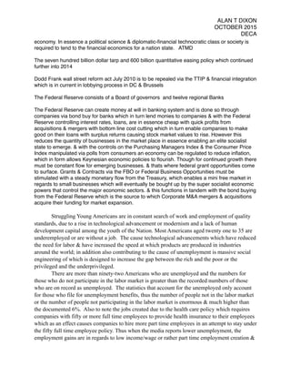 ALAN T DIXON
OCTOBER 2015
DECA
economy. In essence a political science & diplomatic-ﬁnancial technocratic class or society is
required to tend to the ﬁnancial economics for a nation state. ATMD
The seven hundred billion dollar tarp and 600 billion quantitative easing policy which continued
further into 2014
Dodd Frank wall street reform act July 2010 is to be repealed via the TTIP & ﬁnancial integration
which is in current in lobbying process in DC & Brussels
The Federal Reserve consists of a Board of governors and twelve regional Banks
The Federal Reserve can create money at will in banking system and is done so through
companies via bond buy for banks which in turn lend monies to companies & with the Federal
Reserve controlling interest rates, loans, are in essence cheap with quick proﬁts from
acquisitions & mergers with bottom line cost cutting which in turn enable companies to make
good on their loans with surplus returns causing stock market values to rise. However this
reduces the quantity of businesses in the market place in essence enabling an elite socialist
state to emerge. & with the controls on the Purchasing Managers Index & the Consumer Price
Index manipulated via polls from consumers an economy can be regulated to reduce inﬂation,
which in form allows Keynesian economic policies to ﬂourish. Though for continued growth there
must be constant ﬂow for emerging businesses. & thats where federal grant opportunities come
to surface. Grants & Contracts via the FBO or Federal Business Opportunities must be
stimulated with a steady monetary ﬂow from the Treasury, which enables a mini free market in
regards to small businesses which will eventually be bought up by the super socialist economic
powers that control the major economic sectors. & this functions in tandem with the bond buying
from the Federal Reserve which is the source to which Corporate M&A mergers & acquisitions
acquire their funding for market expansion.
Struggling Young Americans are in constant search of work and employment of quality
standards, due to a rise in technological advancement or modernism and a lack of human
development capital among the youth of the Nation. Most Americans aged twenty one to 35 are
underemployed or are without a job. The cause technological advancements which have reduced
the need for labor & have increased the speed at which products are produced in industries
around the world; in addition also contributing to the cause of unemployment is massive social
engineering of which is designed to increase the gap between the rich and the poor or the
privileged and the underprivileged.
There are more than ninety-two Americans who are unemployed and the numbers for
those who do not participate in the labor market is greater than the recorded numbers of those
who are on record as unemployed. The statistics that account for the unemployed only account
for those who file for unemployment benefits, thus the number of people not in the labor market
or the number of people not participating in the labor market is enormous & much higher than
the documented 6%. Also to note the jobs created due to the health care policy which requires
companies with fifty or more full time employees to provide health insurance to their employees
which as an effect causes companies to hire more part time employees in an attempt to stay under
the fifty full time employee policy. Thus when the media reports lower unemployment, the
employment gains are in regards to low income/wage or rather part time employment creation &
 