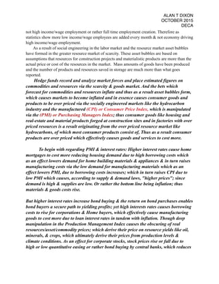 ALAN T DIXON
OCTOBER 2015
DECA
not high income/wage employment or rather full time employment creation. Therefore as
statistics show more low income/wage employees are added every month & not economy driving
high income/wage employment.
As a result of social engineering in the labor market and the resource market asset bubbles
have formed in the greater resource market of scarcity. These asset bubbles are based on
assumptions that resources for construction projects and materialistic products are more than the
actual price or cost of the resources in the market. Mass amounts of goods have been produced
and the number of products and resources saved in storage are much more than what goes
reported.
Hedge funds record and analyze market forces and place estimated figures on
commodities and resources via the scarcity & goods market. And the bets which
forecast for commodities and resources inflate and thus as a result asset bubbles form,
which causes markets to become inflated and in essence causes consumer goods and
products to be over priced via the socially engineered markets like the hydrocarbon
industry and the manufactured (CPI) or Consumer Price Index, which is manipulated
via the (PMI) or Purchasing Managers Index; thus consumer goods like housing and
real-estate and material products forged at construction sites and in factories with over
priced resources is a result originating from the over priced resource market like
hydrocarbons, of which most consumer products consist of, Thus as a result consumer
products are over priced which effectively causes goods and services to cost more.
To begin with regarding PMI & interest rates: Higher interest rates cause home
mortgages to cost more reducing housing demand due to high borrowing costs which
as an effect lowers demand for home building materials & appliances & in turn raises
manufacturing costs via the low demand for manufacturing materials which as an
effect lowers PMI, due to borrowing costs increases; which in turn raises CPI due to
low PMI which causes, according to supply & demand laws, "higher prices"; since
demand is high & supplies are low. Or rather the bottom line being inflation; thus
materials & goods costs rise.
But higher interest rates increase bond buying & the return on bond purchases enables
bond buyers a secure path to yielding profits; yet high interests rates causes borrowing
costs to rise for corporations & Home buyers, which effectively cause manufacturing
goods to cost more due to loan interest rates in tandem with inflation. Though deep
manipulation in the Production Management Index causes the obscuring of real
resources/asset/commodity prices; which derive their price on resource yields like oil,
minerals, & crops, which ultimately derive their prices from production levels &
climate conditions. As an effect for corporate stocks, stock prices rise or fall due to
high or low quantitative easing or rather bond buying by central banks, which reduces
 