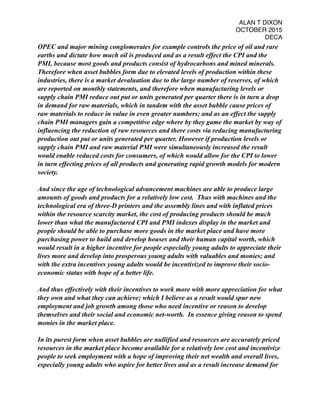 ALAN T DIXON
OCTOBER 2015
DECA
OPEC and major mining conglomerates for example controls the price of oil and rare
earths and dictate how much oil is produced and as a result effect the CPI and the
PMI, because most goods and products consist of hydrocarbons and mined minerals.
Therefore when asset bubbles form due to elevated levels of production within these
industries, there is a market devaluation due to the large number of reserves, of which
are reported on monthly statements, and therefore when manufacturing levels or
supply chain PMI reduce out put or units generated per quarter there is in turn a drop
in demand for raw materials, which in tandem with the asset bubble cause prices of
raw materials to reduce in value in even greater numbers; and as an effect the supply
chain PMI managers gain a competitive edge where by they game the market by way of
influencing the reduction of raw resources and there costs via reducing manufacturing
production out put or units generated per quarter. However if production levels or
supply chain PMI and raw material PMI were simultaneously increased the result
would enable reduced costs for consumers, of which would allow for the CPI to lower
in turn effecting prices of all products and generating rapid growth models for modern
society.
And since the age of technological advancement machines are able to produce large
amounts of goods and products for a relatively low cost. Thus with machines and the
technological era of three-D printers and the assembly lines and with inflated prices
within the resource scarcity market, the cost of producing products should be much
lower than what the manufactured CPI and PMI indexes display in the market and
people should be able to purchase more goods in the market place and have more
purchasing power to build and develop houses and their human capital worth, which
would result in a higher incentive for people especially young adults to appreciate their
lives more and develop into prosperous young adults with valuables and monies; and
with the extra incentives young adults would be incentivized to improve their socio-
economic status with hope of a better life.
And thus effectively with their incentives to work more with more appreciation for what
they own and what they can achieve; which I believe as a result would spur new
employment and job growth among those who need incentive or reason to develop
themselves and their social and economic net-worth. In essence giving reason to spend
monies in the market place.
In its purest form when asset bubbles are nullified and resources are accurately priced
resources in the market place become available for a relatively low cost and incentivize
people to seek employment with a hope of improving their net wealth and overall lives,
especially young adults who aspire for better lives and as a result increase demand for
 