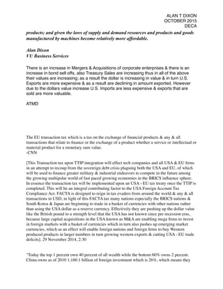 ALAN T DIXON
OCTOBER 2015
DECA
products; and given the laws of supply and demand resources and products and goods
manufactured by machines become relatively more affordable.
Alan Dixon
VU Business Services
There is an increase in Mergers & Acquisitions of corporate enterprises & there is an
increase in bond sell offs, also Treasury Sales are increasing thus in all of the above
their values are increasing; as a result the dollar is increasing in value & in turn U.S.
Exports are more expensive & as a result are declining in amount exported. However
due to the dollars value increase U.S. Imports are less expensive & exports that are
sold are more valuable.
ATMD
The EU transaction tax which is a tax on the exchange of ﬁnancial products & any & all
transactions that relate to ﬁnance or the exchange of a product whether a service or intellectual or
material product for a monetary sum value.
-CNN
[This Transaction tax upon TTIP integration will effect tech companies and all USA & EU ﬁrms
in an attempt to recoup from the sovereign debt crisis plaguing both the USA and EU, of which
will be used to ﬁnance greater military & industrial endeavors to compete in the future among
the growing multipolar world of fast paced growing economies in the BRICS inﬂuence sphere.
In essence the transaction tax will be implemented upon an USA - EU tax treaty once the TTIP is
completed. This will be an integral contributing factor to the USA Foreign Account Tax
Compliance Act. FACTA is designed to reign in tax evaders from around the world & any & all
transactions in USD, in light of this FACTA tax many nations especially the BRICS nations &
South Korea & Japan are beginning to trade in a basket of currencies with other nations rather
than using the USA dollar as a reserve currency. Effectively they are pushing up the dollar value
like the British pound to a strength level that the USA has not known since pre recession eras,
because large capital acquisitions in the USA known as M&A are enabling mega ﬁrms to invest
in foreign markets with a basket of currencies which in turn also pushes up emerging market
currencies, which as an effect will enable foreign nations and foreign ﬁrms to buy Western
produced products in larger numbers in turn growing western exports & cutting USA - EU trade
deﬁcits]. 29 November 2014, 2:30 
"Today the top 1 percent own 40 percent of all wealth while the bottom 60% owns 2 percent.
China owns as of 2010 1,160.1 billion of foreign investment which is 26%, which means they
 