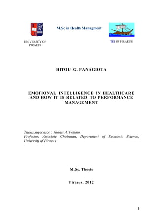 I
UNIVERSITY OF
PIRAEUS
M.Sc in Health Managment
TEI OF PIRAEUS
HITOU G. PANAGIOTA
EMOTIONAL INTELLIGENCE IN HEALTHCARE
AND HOW IT IS RELATED ΤΟ PERFORMANCE
MANAGEMENT
Thesis supervisor : Yannis A. Pollalis
Professor, Associate Chairman, Department of Economic Science,
University of Piraeus
M.Sc. Thesis
Piraeus, 2012
 