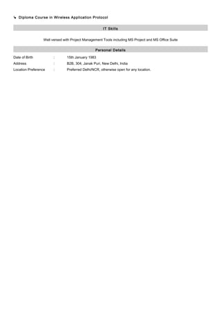  Diploma Course in Wireless Application Protocol
IT Skills
Well versed with Project Management Tools including MS Project and MS Office Suite
Personal Details
Date of Birth : 15th January 1983
Address : B2B, 304, Janak Puri, New Delhi, India
Location Preference : Preferred Delhi/NCR, otherwise open for any location.
 