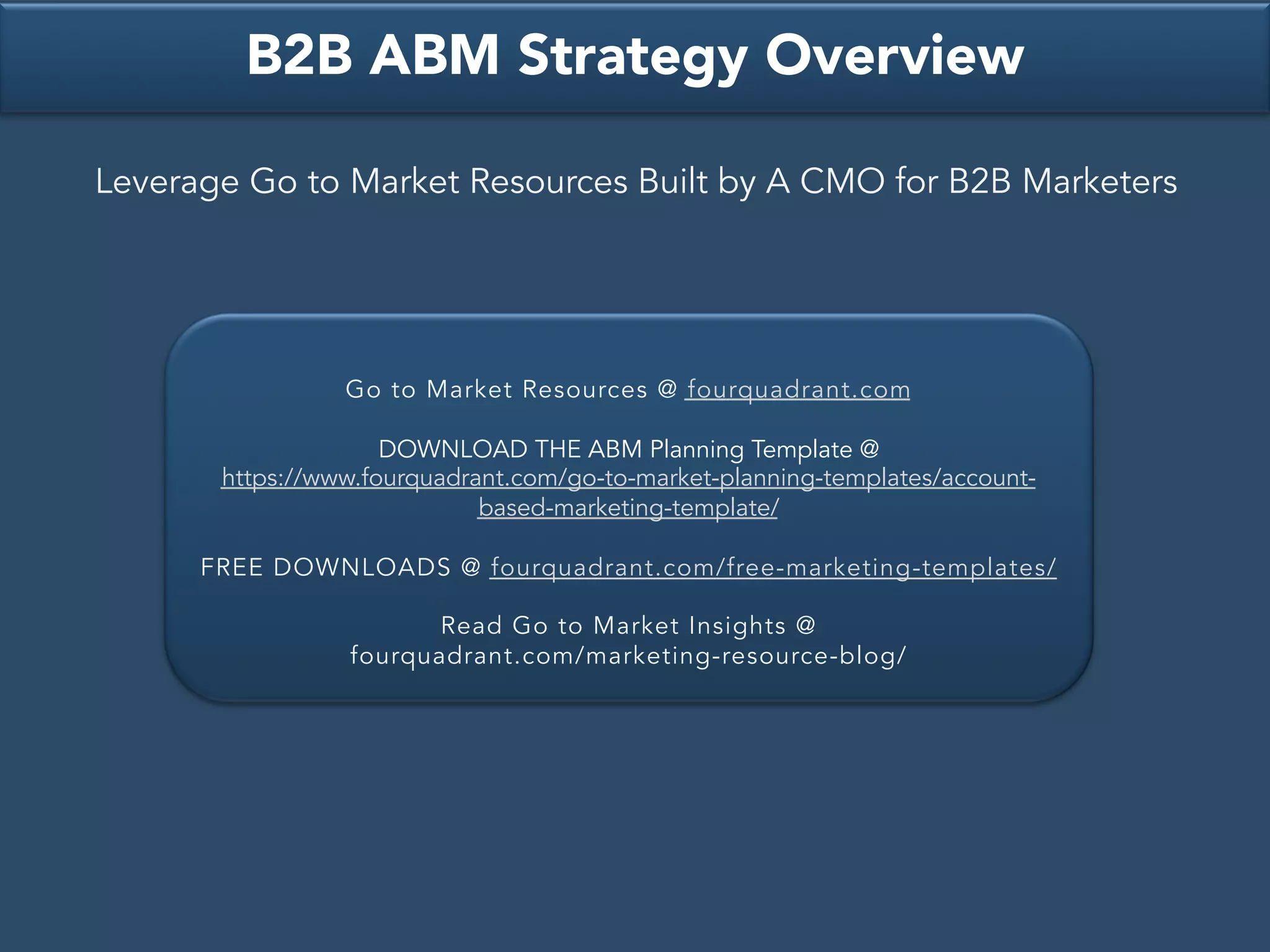 Go to Market Resources @ fourquadrant.com
DOWNLOAD THE ABM Planning Template @
https://www.fourquadrant.com/go-to-market-planning-templates/account-
based-marketing-template/
FREE DOWNLOADS @ fourquadrant.com/free-marketing-templates/
Read Go to Market Insights @
fourquadrant.com/marketing-resource-blog/
B2B ABM Strategy Overview
Leverage Go to Market Resources Built by A CMO for B2B Marketers
 