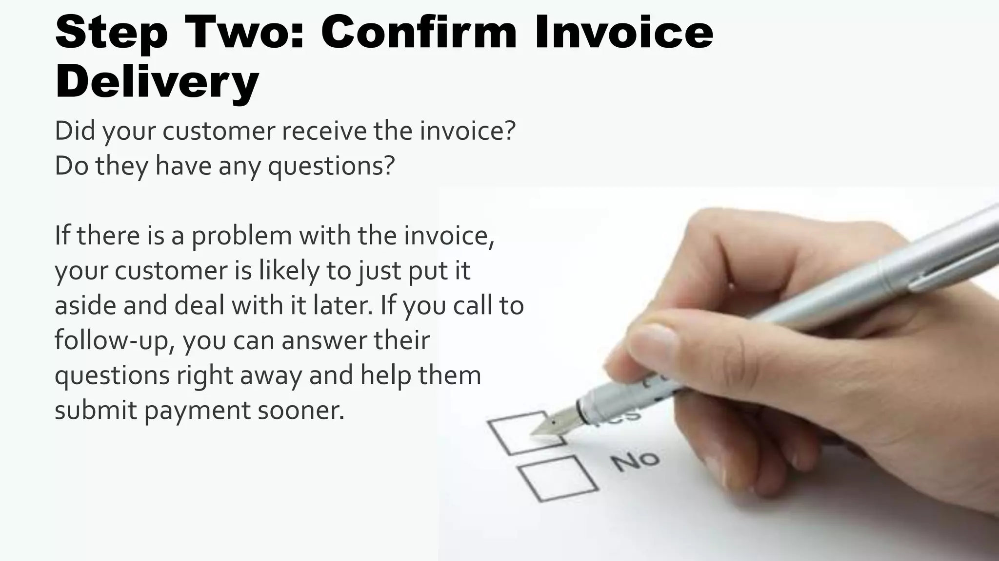 Step Two: Confirm Invoice
Delivery
Did your customer receive the invoice?
Do they have any questions?
If there is a problem with the invoice,
your customer is likely to just put it
aside and deal with it later. If you call to
follow-up, you can answer their
questions right away and help them
submit payment sooner.
 