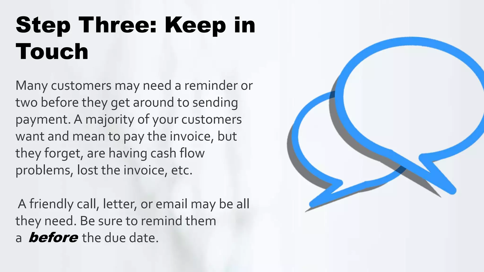 Many customers may need a reminder or
two before they get around to sending
payment. A majority of your customers
want and mean to pay the invoice, but
they forget, are having cash flow
problems, lost the invoice, etc.
A friendly call, letter, or email may be all
they need. Be sure to remind them
a before the due date.
Step Three: Keep in
Touch
 