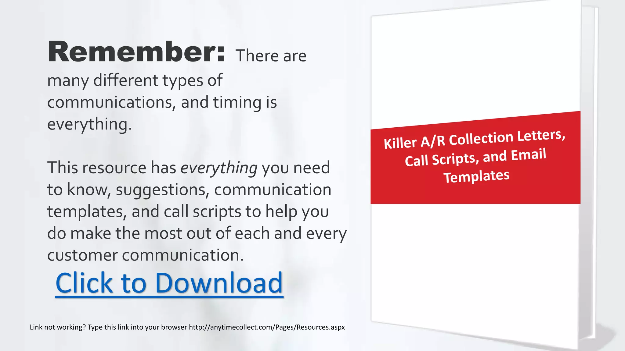 Remember: There are
many different types of
communications, and timing is
everything.
This resource has everything you need
to know, suggestions, communication
templates, and call scripts to help you
do make the most out of each and every
customer communication.
Click to Download
Link not working? Type this link into your browser http://anytimecollect.com/Pages/Resources.aspx
 