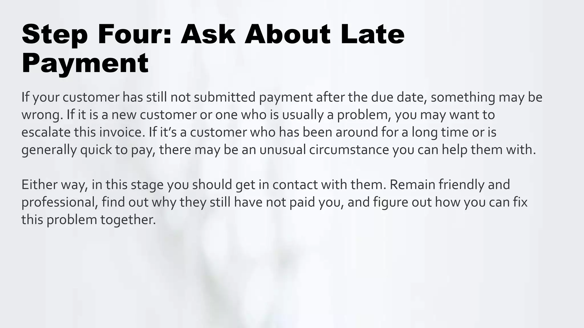 Step Four: Ask About Late
Payment
If your customer has still not submitted payment after the due date, something may be
wrong. If it is a new customer or one who is usually a problem, you may want to
escalate this invoice. If it’s a customer who has been around for a long time or is
generally quick to pay, there may be an unusual circumstance you can help them with.
Either way, in this stage you should get in contact with them. Remain friendly and
professional, find out why they still have not paid you, and figure out how you can fix
this problem together.
 