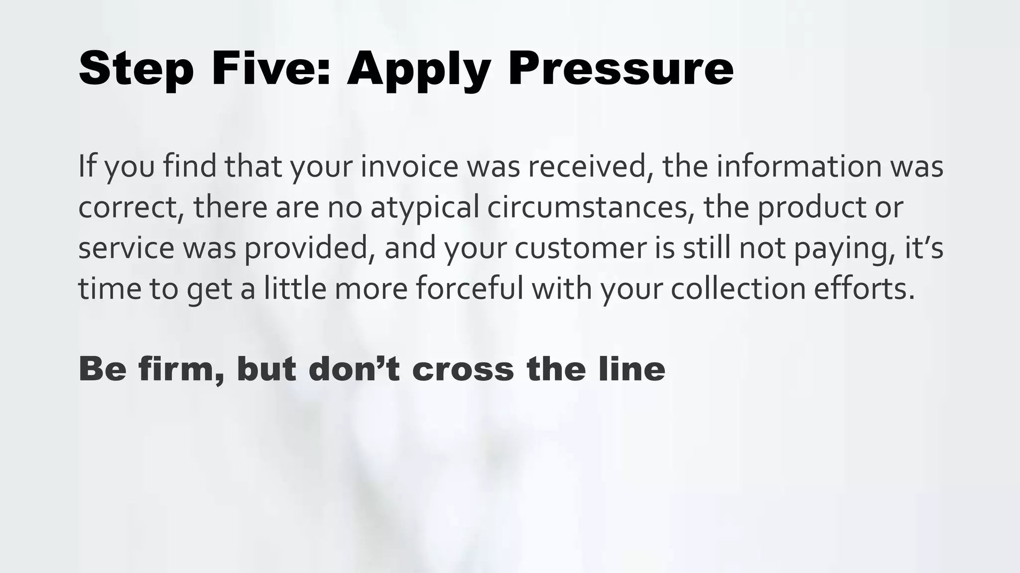 Step Five: Apply Pressure
If you find that your invoice was received, the information was
correct, there are no atypical circumstances, the product or
service was provided, and your customer is still not paying, it’s
time to get a little more forceful with your collection efforts.
Be firm, but don’t cross the line
 