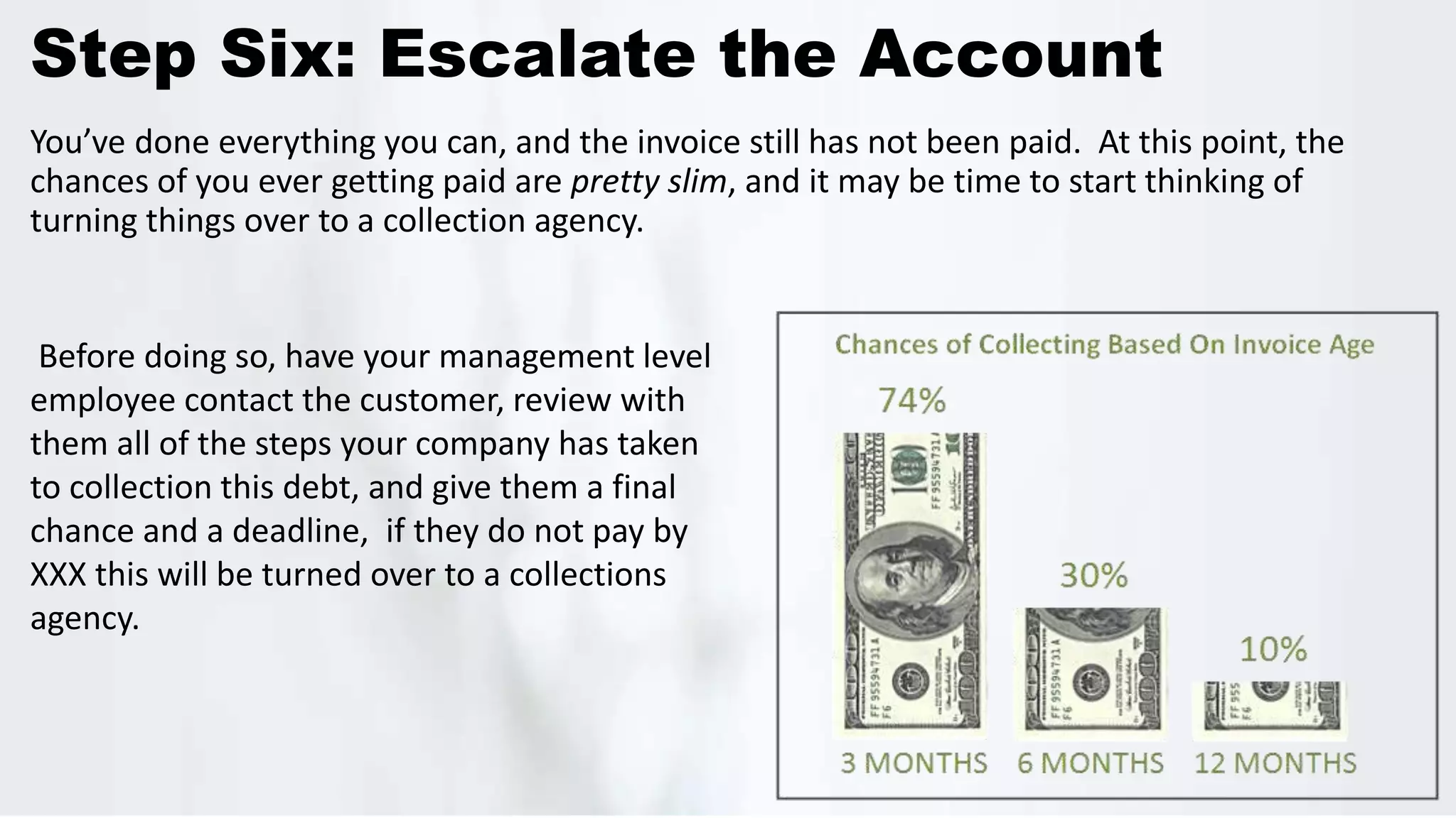 Step Six: Escalate the Account
You’ve done everything you can, and the invoice still has not been paid. At this point, the
chances of you ever getting paid are pretty slim, and it may be time to start thinking of
turning things over to a collection agency.
Before doing so, have your management level
employee contact the customer, review with
them all of the steps your company has taken
to collection this debt, and give them a final
chance and a deadline, if they do not pay by
XXX this will be turned over to a collections
agency.
 