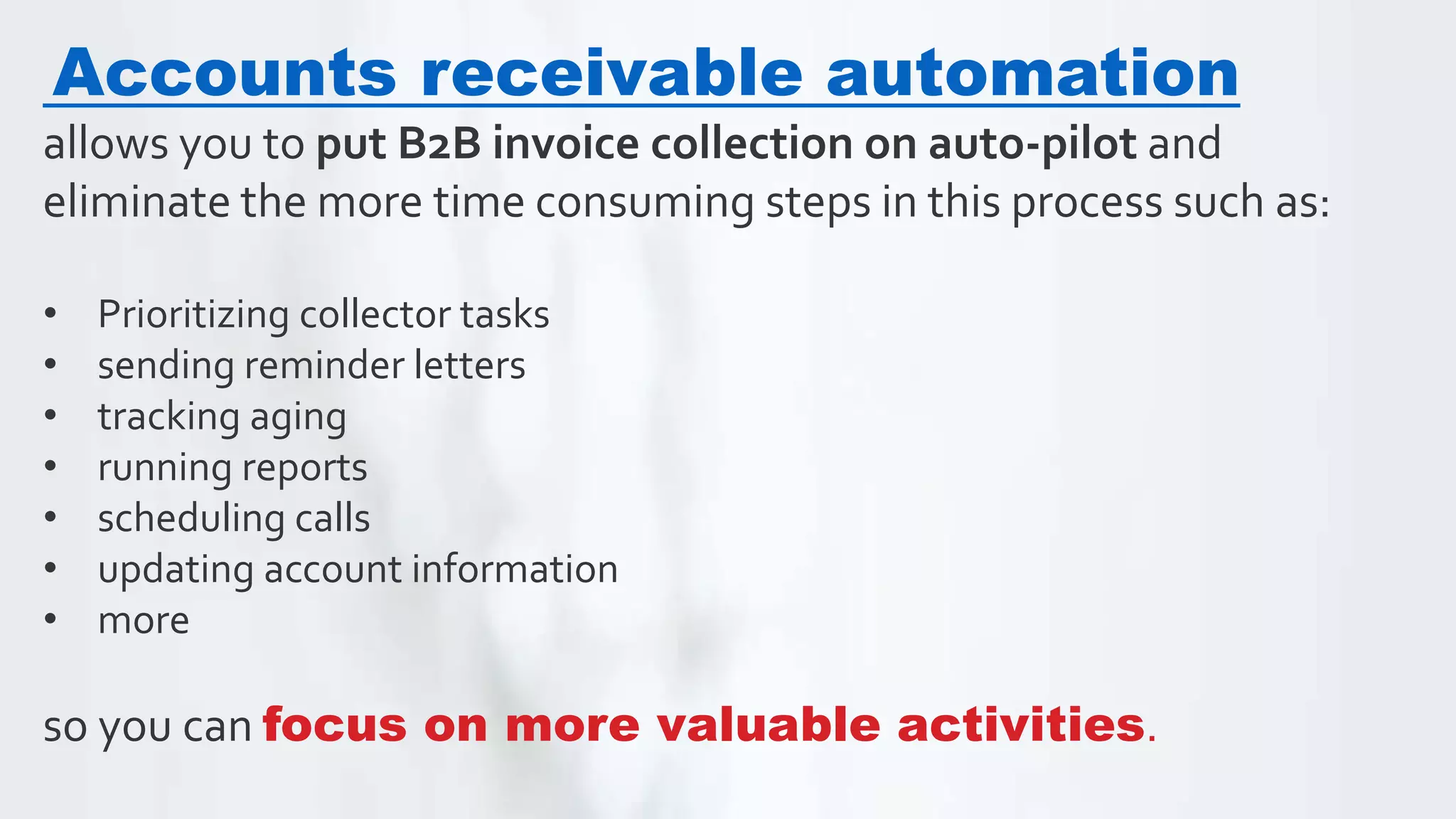 Accounts receivable automation
allows you to put B2B invoice collection on auto-pilot and
eliminate the more time consuming steps in this process such as:
• Prioritizing collector tasks
• sending reminder letters
• tracking aging
• running reports
• scheduling calls
• updating account information
• more
so you can focus on more valuable activities.
 