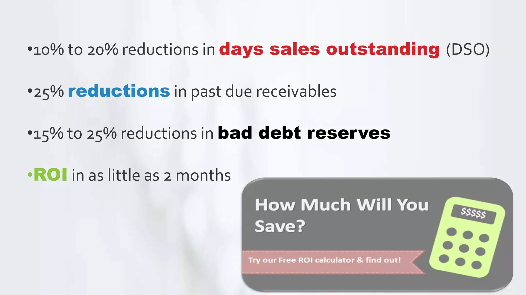 •10% to 20% reductions in days sales outstanding (DSO)
•25% reductions in past due receivables
•15% to 25% reductions in bad debt reserves
•ROI in as little as 2 months
 