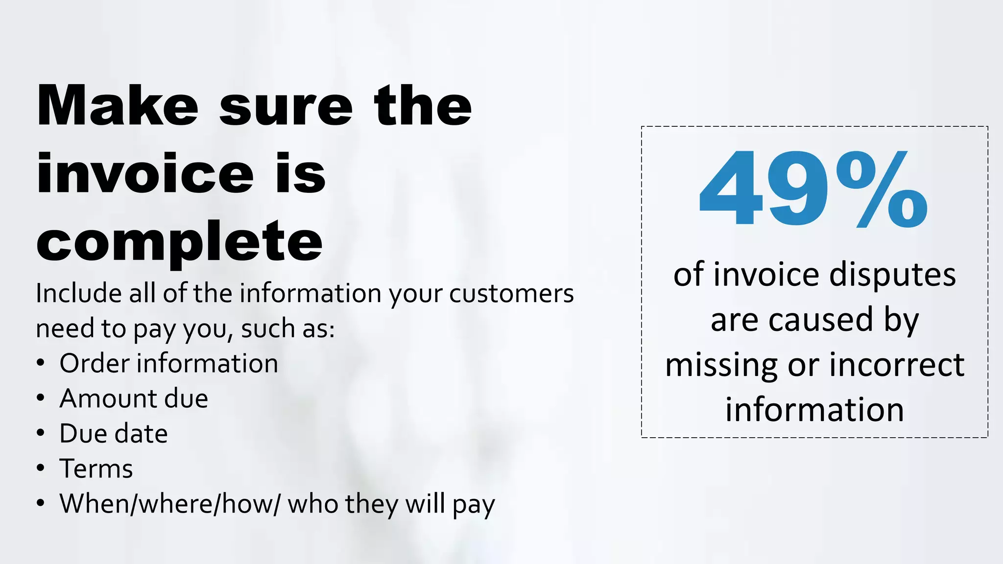 Make sure the
invoice is
complete
Include all of the information your customers
need to pay you, such as:
• Order information
• Amount due
• Due date
• Terms
• When/where/how/ who they will pay
49%
of invoice disputes
are caused by
missing or incorrect
information
 