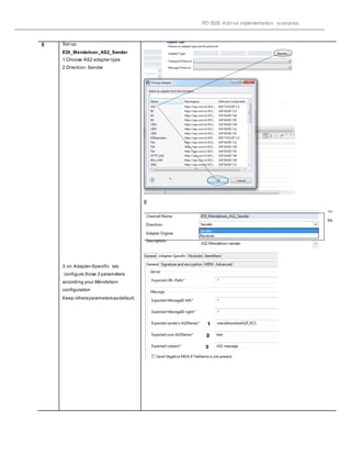 PO B2B Add-on implementation scenarios.
5 Set up:
EDI_Mendelson_AS2_Sender
1 Choose AS2 adapter type
2 Direction: Sender
3 on Adapter-Specific tab
configure those 3 parameters
according your Mendelson
configuration
Keep othersparametersasdefault.
ll
 