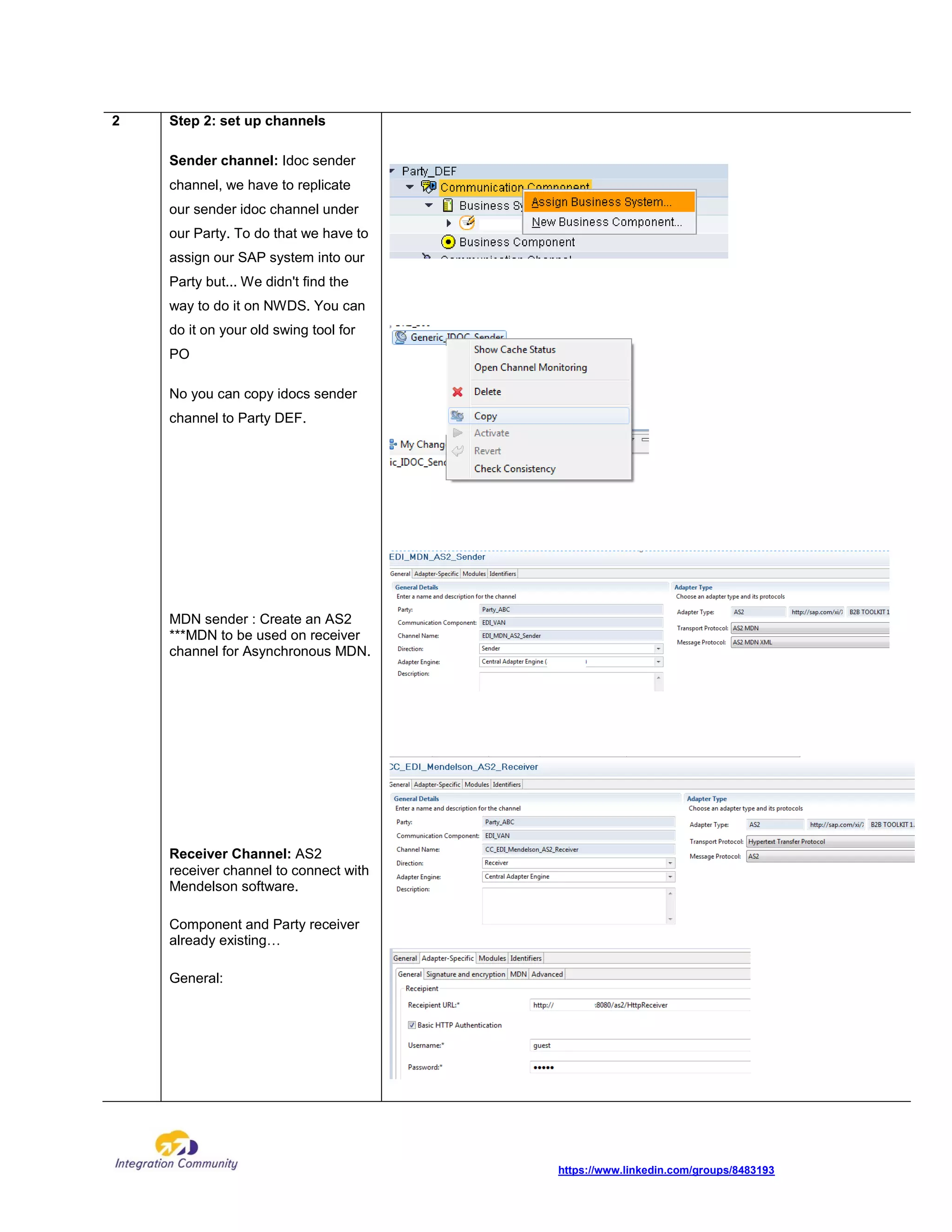 https://www.linkedin.com/groups/8483193
2 Step 2: set up channels
Sender channel: Idoc sender
channel, we have to replicate
our sender idoc channel under
our Party. To do that we have to
assign our SAP system into our
Party but... We didn't find the
way to do it on NWDS. You can
do it on your old swing tool for
PO
No you can copy idocs sender
channel to Party DEF.
MDN sender : Create an AS2
***MDN to be used on receiver
channel for Asynchronous MDN.
Receiver Channel: AS2
receiver channel to connect with
Mendelson software.
Component and Party receiver
already existing…
General:
 