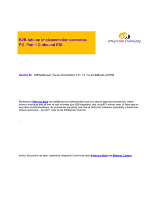 B2B Add-on implementation scenarios
PO. Part II Outbound EDI
Applies to: SAP NetWeaver Process Orchestration 7.31, 7.4, 7.5 and B2B add-on SP04
Summary: Previous blog about B2B add-on implementation give you step by step documentation to create
inbound interfaces and all links to start to create your B2B integration only using PO, without need of Seeburger or
any other additional software. As promise we are taking care now of Outbound scenarios, complexity is lower than
inbound scenarios... you don't need to use EdiSeprator channel.
.
Author: Document has been created by Integration Community team Federico Abait and Roberto Cantero
 