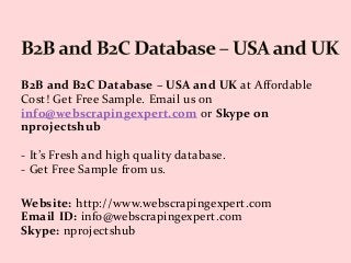 B2B and B2C Database – USA and UK at Affordable
Cost! Get Free Sample. Email us on
info@webscrapingexpert.com or Skype on
nprojectshub
- It’s Fresh and high quality database.
- Get Free Sample from us.
Website: http://www.webscrapingexpert.com
Email ID: info@webscrapingexpert.com
Skype: nprojectshub
 
