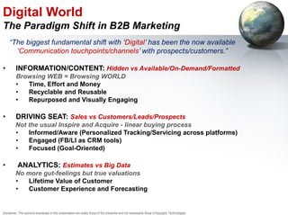 Digital World
The Paradigm Shift in B2B Marketing
“The biggest fundamental shift with ‘Digital’ has been the now available
‘Communication touchpoints/channels’ with prospects/customers.”
• INFORMATION/CONTENT: Hidden vs Available/On-Demand/Formatted
Browsing WEB = Browsing WORLD
• Time, Effort and Money
• Recyclable and Reusable
• Repurposed and Visually Engaging
• DRIVING SEAT: Sales vs Customers/Leads/Prospects
Not the usual Inspire and Acquire - linear buying process
• Informed/Aware (Personalized Tracking/Servicing across platforms)
• Engaged (FB/LI as CRM tools)
• Focused (Goal-Oriented)
• ANALYTICS: Estimates vs Big Data
No more gut-feelings but true valuations
• Lifetime Value of Customer
• Customer Experience and Forecasting
Disclaimer: The opinions expressed in this presentation are solely those of the presenter and not necessarily those of Keysight Technologies.
 