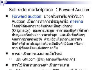 Sell-side marketplace   :  Forward  Auction Forward auction   บางครั้งเราเรียกทั่วไปว่า   Auction   เป็นการทำการประมูลเพื่อ  การขาย   โดยผู้ที่ต้องการขายสินค้าจะเป็นศูนย์กลาง   (Originator)   ของการประมูล  ราคาของสินค้าที่นำมาประมูลจะเริ่มต้นจาก ราคาต่ำสุด  และเพิ่มขึ้นเรื่อยๆ  จนกว่าผู้ขายจะพอใจ  ตามเงื่อนไขเวลาและราคา  สินค้าที่นำมาประมูลจะต้องเป็นสิน ค้า มีน้อย หรือหายาก ผู้ซื้อจะต้องแข่งขันราคากัน การดำเนินการเองผ่านเว็บไซต์ เช่น  GM.com ( ประมูลขายเครื่องจักรเก่า ) การใช้ตัวแทนกลางดำเนินการแทน มีตัวแทนกลางการประมูล  B2B  หลายเว็บไซต์ เช่น  eBay.com  “Business exchange”  