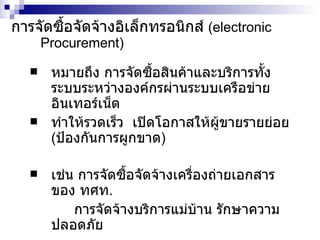 การจัดซื้อจัดจ้างอิเล็กทรอนิกส์   ( electronic   Procurement ) หมายถึง การจัดซื้อสินค้าและบริการทั้งระบบระหว่างองค์กรผ่านระบบเครือข่ายอินเทอร์เน็ต ทำให้รวดเร็ว  เปิดโอกาสให้ผู้ขายรายย่อย  ( ป้องกันการผูกขาด ) เช่น การจัดซื้อจัดจ้างเครื่องถ่ายเอกสารของ ทศท . การจัดจ้างบริการแม่บ้าน รักษาความปลอดภัย 