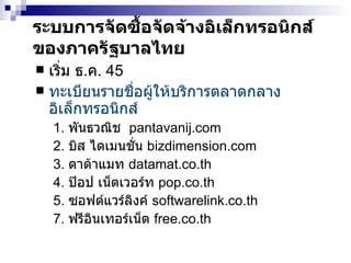 ระบบ การจัดซื้อจัดจ้างอิเล็กทรอนิกส์ ของภาครัฐบาลไทย เริ่ม ธ . ค . 45 ทะเบียนรายชื่อผู้ให้บริการตลาดกลางอิเล็กทรอนิกส์   1.  พันธวณิช  pantavanij.com 2.  บิส ไดเมนชั่น  bizdimension.com 3.  ดาต้าแมท  datamat.co.th 4.  ป๊อป เน็ตเวอร์ท  pop.co.th 5.  ซอฟต์แวร์ลิงค์  softwarelink.co.th 7.  ฟรี อินเทอร์เน็ต   free.co.th 