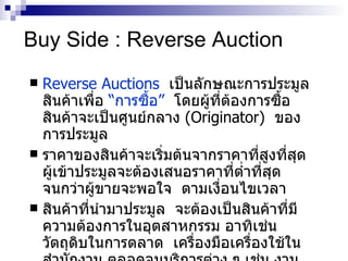 Buy Side : Reverse Auction Reverse Auctions   เป็นลักษณะการประมูลสินค้าเพื่อ  “ การซื้อ ”   โดยผู้ที่ต้องการซื้อสินค้าจะเป็นศูนย์กลาง   (Originator)   ของการประมูล  ราคาของสินค้าจะเริ่มต้นจากราคาที่สูงที่สุด  ผู้เข้าประมูลจะต้องเสนอราคาที่ต่ำที่สุด  จนกว่าผู้ขายจะพอใจ  ตามเงื่อนไขเวลา  สินค้าที่นำมาประมูล  จะต้องเป็นสินค้าที่มีความต้องการในอุตสาหกรรม อาทิเช่น วัตถุดิบในการตลาด  เครื่องมือเครื่องใช้ในสำนักงาน ตลอดจนบริการต่าง ๆ เช่น งานก่อสร้าง งานทำความสะอาด  และบำรุงรักษา หรืองานรักษาความปลอดภัย 