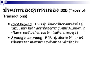 ประเภทของธุรกรรม ของ  B2B  ( Types of  Transactions )   Spot buying   B2B  มุ่งเน้นการซื้อขายสินค้าที่อยู่ในรูปแบบหรือลักษณะที่ต้องการ  ( ไม่สนใจแหล่งที่มาหรือความเคลื่อนไหวของวัตถุดิบที่นำมาแปรรูป ) Strategic sourcing   B2B  มุ่งเน้นการใช้กลยุทธ์เพื่อเจรจาต่อรองหาแหล่งทรัพยากร หรือวัตถุดิบ 