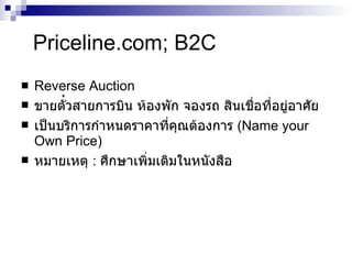 Priceline.com; B2C Reverse Auction ขายตั ๋ วสายการบิน ห้องพัก จองรถ สินเชื่อที่อยู่อาศัย เป็นบริการกำหนดราคาที่คุณต้องการ  ( Name your Own Price) หมายเหตุ  :  ศึกษาเพิ่มเติมใน หนังสือ 
