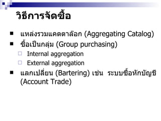 วิธีการจัดซื้อ แหล่งรวมแคตตาล๊อก  (Aggregating Catalog) ซื้อเป็นกลุ่ม  (Group purchasing)   Internal aggregation External aggregation แลกเปลี่ยน  (Bartering)  เช่น  ระบบซื้อ หัก บัญชี  (Account Trade) 