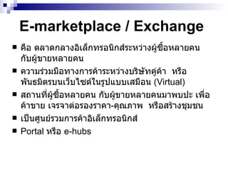 E-marketplace / Exchange คือ ตลาดกลางอิเล็กทรอนิกส์ระหว่างผู้ซื้อหลายคน กับผู้ขายหลายคน  ความร่วมมือทางการค้าระหว่างบริษัทคู่ค้า   หรือพันธมิตร บนเว็บไซต์ในรูปแบบเสมือน   (Virtual)  สถานที่ผู้ซื้อหลายคน กับผู้ขายหลายคนมาพบปะ เพื่อค้าขาย เจรจาต่อรองราคา - คุณภาพ  หรือสร้างชุมชน  เป็นศูนย์รวมการค้าอิเล็กทรอนิกส์ Portal  หรือ   e-hubs 