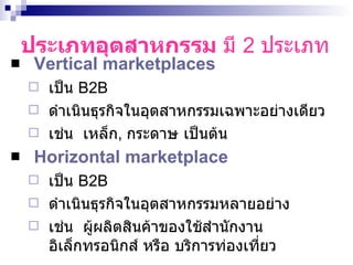 ประเภทอุตสาหกรรม  มี  2  ประเภท Vertical marketplaces   เป็น  B2B   ดำเนินธุรกิจในอุตสาหกรรมเฉพาะอย่างเดียว  เช่น  เหล็ก ,  กระดาษ เป็นต้น Horizontal marketplace   เป็น  B2B   ดำเนินธุรกิจในอุตสาหกรรมหลายอย่าง  เช่น  ผู้ผลิตสินค้าของใช้สำนักงาน อิเล็กทรอนิกส์ หรือ บริการท่องเที่ยว  