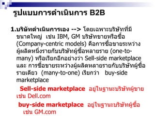 รูปแบบการดำเนินการ  B2B 1. บริษัทดำเนินการเอง   -->  โดยเฉพาะบริษัทที่มีขนาดใหญ่  เช่น   IBM, GM  บริษัทขายหรือซื้อ  (Company-centric models)   คือการซื้อขายระหว่าง ผู้ผลิตหนึ่งรายกับบริษัทผู้ซื้อหลายราย  (one-to-many)  หรือเรียกอีกอย่างว่า  Sell-side marketplace  และ การซื้อขายระหว่างผู้ผลิตหลายรายกับบริษัทผู้ซื้อรายเดียว  (many-to-one)  เรียกว่า  buy-side marketplace    Sell-side marketplace   อยู่ในฐานะบริษัทผู้ขาย เช่น  Dell.com buy-side marketplace   อยู่ในฐานะบริษัทผู้ซื้อ เช่น  GM.com 2. ให้บริษัทตัวแทนกลางดำเนินการให้  เช่น foodmarketexchange.com  , alibaba.com  อาจจะมีค่าบริการหรือฟรี 3.  ร่วมทุน --->  กลุ่มบริษัทร่วมมือในลักษณะพันธมิตร หรือคู่ค้า  เช่น  pantavanij.com 