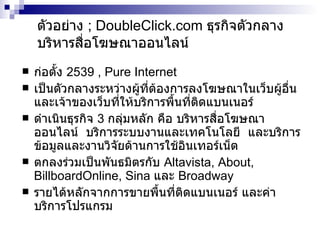 ตัวอย่าง   ; DoubleClick.com   ธุรกิจตัวกลางบริหารสื่อโฆษณาออนไลน์ ก่อตั้ง  2539 , Pure Internet เป็นตัวกลางระหว่างผู้ที่ต้องการลงโฆษณาในเว็บผู้อื่น และเจ้าของเว็บที่ให้บริการพื้นที่ติดแบนเนอร์ ดำเนินธุรกิจ  3  กลุ่มหลัก คือ บริหารสื่อโฆษณาออนไลน์  บริการระบบงานและเทคโนโลยี  และบริการข้อมูลและงานวิจัยด้านการใช้ อินเทอร์เน็ต ตกลงร่วมเป็นพันธมิตรกับ   Altavista, About, BillboardOnline, Sina  และ   Broadway รายได้หลักจากการขายพื้นที่ติดแบนเนอร์ และค่าบริการโปรแกรม 