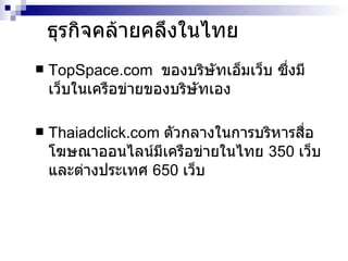 ธุรกิจคล้ายคลึงในไทย TopSpace.com  ของบริษัทเอ็มเว็บ ซึ่งมีเว็บในเครือข่ายของบริษัทเอง Thaiadclick.com  ตัวกลางในการบริหารสื่อโฆษณาออนไลน์มีเครือข่ายในไทย  350  เว็บ และต่างประเทศ  650  เว็บ 