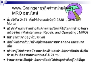 www.Grainger  ธุรกิจจำหน่ายสินค้า   MRO   ออนไลน์ ตั้งบริษัท  2471  เริ่มใช้ อินเทอร์เน็ต ปี  2538  ,  Click and Mortar บริษัทตัวแทนจำหน่ายสินค้าและอะไหล่ที่ใช้ในการบำรุงรักษาเครื่องจักร  (Maintenance, Repair, and Operating ; MRO) มีสาขากระจายอยู่ทั่วประเทศ เดิมให้บริการกับบริษัทผู้ประกอบการขนาดกลาง และขนาดเล็ก บริษัทผู้ใชับริการสมัครสมาชิกฟรี และดำเนินการสืบค้น สั่งซื้อ ชำระเงิน ติดตามสถานะขนส่งได้  24  ชม .  ร้านสาขาจะเป็นผู้ดำเนินการจัดส่งให้กับลูกค้าที่อยู่ใกล้ที่สุด 