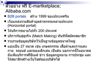 ตัวอย่าง  ฟรี  E-martketplace; Alibaba.com B2B portals   สร้าง  1999  ของประเทศจีน เว็บแหล่งรวมสินค้าอุตสาหกรรมหลายประเภท   ( Horizontal portal )  ให้บริการขยายไปทั่ว  200  ประเทศ บริการจับคู่ธุรกิจ  (Match Making)  ทัน ที ที่สมัครสมาชิก รวบรวมข้อมูลบริษัทไว้เป็นฐานข้อมูลขนาดใหญ่ แบ่งเป็น  27  หมวด เช่น เกษตรกรรม เสื้อผ้าและการแต่งกาย  รถยนต์ และของเด็กเล่น เป็นต้น นอกจากนี้ในอนาคตยังเพิ่มบริการฟรีอีเมล์ ข่าว ข้อมูลกฎหมาย การประชุม และให้สมาชิกสร้างเว็บไซต์ของบริษัทได้ 